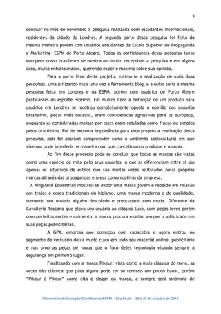 9


concluir no mês de novembro a pesquisa realizada com estudantes internacionais,
residentes da cidade de Londres. A segunda parte desta pesquisa foi feita da
mesma maneira porém com usuários estudantes da Escola Superior de Propaganda
e Marketing- ESPM de Porto Alegre. Todos os participantes dessa pesquisa tanto
europeus como brasileiros se mostraram muito receptivos a pesquisa e em alguns
caso, muito entusiasmados, querendo expor o máximo sobre sua opinião.
           Para a parte final deste projeto, estima-se a realização de mais duas
pesquisas, uma utilizando mais uma vez a ferramenta blog, e a outra seria a mesma
pesquisa feita em Londres e na ESPM, porém com usuários de Porto Alegre
praticantes do esporte Hipismo. Em muitos itens a definição de um produto para
usuários em Londres se mostrou completamente oposta a opinião dos usuários
brasileiros, peças mais ousadas, eram consideradas agressivas para os europeus,
enquanto as consideradas meigas por estes eram rotuladas como fracas ou simples
pelos brasileiros. Foi de extrema importância para este projeto a realização desta
pesquisa, pois foi possível compreender como o ambiente sociocultural em que
vivemos pode interferir na maneira com que conceituamos produtos e marcas.
           Ao fim deste processo pode se concluir que todas as marcas são vistas
como uma espécie de mito pelo seus usuários, o que as diferenciam entre si são
apenas os adjetivos de estilos que são muitas vezes intitulados pelas próprias
marcas através das propagandas e áreas comunicativas da empresa.
  A Kingsland Equestrian mostrou se expor uma marca jovem e rebelde em relação
aos trajes e cores tradicionais do hipismo, uma marca moderna e de qualidade,
tornando seu usuário alguém descolado e preocupado com moda. Diferente da
Cavalleria Toscana que eleva seu usuário ao clássico luxo, com peças leves porém
com perfeitos cortes e caimento, a marca procura exaltar sempre o sofisticado em
suas peças publicitárias.
           A GPA, empresa que começou com capacetes e agora entrou no
segmento de vestuário deixa muito claro em todo seu material online, publicitário
e nas próprias peças de roupa que o foco deles tecnologia visando sempre a
segurança em primeiro lugar.
           Finalizando com a marca Pikeur, vista como a mais clássica do meio, as
vezes tão clássica que para alguns pode ter se tornado um pouco banal, porém
“Pikeur é Pikeur” como cita o slogan da marca, e sempre será sinônimo de



        I Seminário de Iniciação Científica da ESPM – São Paulo – 29 e 30 de outubro de 2012
 