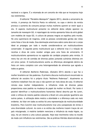 10


nacional e a cigana. È a retomada de um conceito de vida que se incorporou hoje
nas vestimentas.
           O editorial “Parabéns Manequim” (Agosto 2011), aborda o aniversário da
revista. A presença de Patrícia Poeta no editorial, na capa e dentro da revista
provoca o aumento do consumo porque muitas mulheres querem se vestir igual a
ela. O aspecto multicultural presente no editorial desta edição aparece no
tamanho de manequim GG. A reportagem da revista apresenta fotos da atriz global
com modelos de roupa GG. A cultura de pessoas magras se espalhou pelo mundo.
Há uma supremacia de magreza, onde as pessoas consideradas gordas são vistas
como feias e fora de moda. Essa dominação americana sobre como deve ser o corpo
ideal se propagou por todo o mundo considerando-se um multiculturalismo
conservador. O segundo ponto multicultural que o editorial traz é a relação de
receitas e dicas de como receber amigos para uma festa de aniversário. O
multiculturalismo apresenta-se na sugestão do cardápio proposto pela revista. O
menu faz um mix de comidas de diversos países juntando culinárias distintas em
um único jantar. O multiculturalismo aceita as diferenças abrangendo dentro da
festa um menu completo com uma heterogeneidade de alimentos que agrada a
todos os gostos.
           O editorial Mulheres Poderosas, (Outubro 2011) aborda o que faz a
mulher brasileira ser tão poderosa. O primeiro discurso multicultural encontrado no
editorial de outubro foi o próprio título “Mulheres Poderosas”. Atualmente as
mulheres trabalham fora de casa e não querem ser mais donas de casa. O editorial
retrata essa mulher independente. A influência vinda de diversos países
proporcionou esse padrão na mudança do papel da mulher no Brasil. Por tanto é
possível identificar o multiculturalismo humanista liberal descrito por Mc Laren,
onde o reflexo do mesmo padrão colocaria o Brasil em uma posição igualitária aos
outros países. A utilização deles mostra a alteridade e a diferença cada vez mais
evidente. Ao falar em todos os estilos há uma representação da multiculturalidade
brasileira. Para Canclini esse multiculturalismo traz uma justaposição de etnias e
uma diversidade cultural. As cores e os estilos das mulheres trazem traços de um
país miscigenado. A matéria também menciona a influência da moda hippie, ou
seja, há um retorno a uma cultura passada. Hoje esse movimento volta no mundo
da moda com influência nas vestimentas. São as práticas híbridas desenvolvidas por



        I Seminário de Iniciação Científica da ESPM – São Paulo – 29 a 30 de outubro de 2012
 