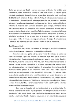 11


Burke que chegam ao Brasil e geram uma nova tendência. Há também uma
crioulização, como Burke diz a criação de uma nova cultura. O Terceiro ponto
retratado no editorial são as técnicas de plissar. Essa técnica foi moda na década
de 20 e 50 sendo originária do Egito e Grécia Antiga. O fato de utilizarmos algo que
se desenvolveu a milhares de anos e ainda perpetua nos dias de hoje traz traços de
artefatos e uma homogenia cultural. Por fim o quarto e último ponto multicultural
referente às matérias sobre utensílios de cozinha para crianças. O interessante é
que todos os produtos são americanos e apresentam personagens do local. Ocorre
uma americanização da cultura brasileira. Poderiam colocar personagens típicos do
Brasil como a turma da Mônica, o saci-pererê ou menino maluquinho. No entanto, a
influência americana é tão grande que as crianças hoje em dia preferem
personagens vindos de fora a personagens brasileiros. Há traços do sincretismo de
Canevacci, pois nota-se o contágio cultural e uma aculturação americana.

Considerações finais
      O objetivo deste artigo foi verificar a presença da multiculturalidade na
revista de Moda Vogue e Manequim, em especial nos editoriais.
      Primeiramente uma parte teórica como forma de embasar a análise da
revista buscando o significado da multiculturalidade hoje. Para que a discussão
teórica fosse bem fundamentada ela dialogou com autores como Nestor Canclini,
Peter Burke, Massimo Canevacci e Peter McLaren. Procurando entender como as
diversas culturas se relacionam entre si. Tratando questões sobre resistências ou
não a troca de cultura e se há uma imposição de uma cultura dominante ou não. O
multiculturalismo passou a ser entendido como uma troca entre culturas
permitindo um crescimento e um aprendizado entre elas. Em seguida foram
apresentadas questões sobre como a revista pode ser um objeto de consumo em
uma sociedade globalizada. Explicando qual o papel da mídia e os reflexos de uma
cultura globalizada atualmente. Trabalhou-se com autores como Denis de Moraes,
Sodré e Bauman. Por fim, ocorreram as análises. Foram escolhidos três editoriais
da Revista Vogue e três da Manequim.
           Com toda a discussão teórica fundamentada e as análises feitas foi
possível observar que a revista Vogue apresenta uma alta preocupação em manter
o Global e o Local juntos. Deste modo consegue-se entender que a revista tende a
mesclar a multiculturalidade, ela aceita o que vem de fora mas não deixa que seja


        I Seminário de Iniciação Científica da ESPM – São Paulo – 29 a 30 de outubro de 2012
 