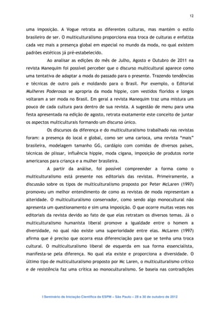 12


uma imposição. A Vogue retrata as diferentes culturas, mas mantém o estilo
brasileiro de ser. O multiculturalismo proporciona essa troca de culturas e enfatiza
cada vez mais a presença global em especial no mundo da moda, no qual existem
padrões estéticos já pré-estabelecido.
           Ao analisar as edições do mês de Julho, Agosto e Outubro de 2011 na
revista Manequim foi possível perceber que o discurso multicultural aparece como
uma tentativa de adaptar a moda do passado para o presente. Trazendo tendências
e técnicas de outro país e moldando para o Brasil. Por exemplo, o Editorial
Mulheres Poderosas se apropria da moda hippie, com vestidos floridos e longos
voltaram a ser moda no Brasil. Em geral a revista Manequim traz uma mistura um
pouco de cada cultura para dentro de sua revista. A sugestão de menu para uma
festa apresentada na edição de agosto, retrata exatamente este conceito de juntar
os aspectos multiculturais formando um discurso único.
           Os discursos da diferença e do multiculturalismo trabalhado nas revistas
foram: a presença do local e global, como ser uma carioca, uma revista “mais”
brasileira, modelagem tamanho GG, cardápio com comidas de diversos países,
técnicas de plissar, influência hippie, moda cigana, imposição de produtos norte
americanos para criança e a mulher brasileira.
           A partir da análise, foi possível compreender a forma como o
multiculturalismo está presente nos editoriais das revistas. Primeiramente, a
discussão sobre os tipos de multiculturalismo proposto por Peter McLaren (1997)
promoveu um melhor entendimento de como as revistas de moda representam a
alteridade. O multiculturalismo conservador, como sendo algo monocultural não
apresenta um questionamento e sim uma imposição. O que ocorre muitas vezes nos
editoriais da revista devido ao fato de que elas retratam os diversos temas. Já o
multiculturalismo humanista liberal promove a igualdade entre o homem a
diversidade, no qual não existe uma superioridade entre elas. McLaren (1997)
afirma que é preciso que ocorra essa diferenciação para que se tenha uma troca
cultural. O multiculturalismo liberal de esquerda em sua forma essencialista,
manifesta-se pela diferença. No qual ela existe e proporciona a diversidade. O
último tipo de multiculturalismo proposto por Mc Laren, o multiculturalismo crítico
e de resistência faz uma crítica ao monoculturalismo. Se baseia nas contradições




        I Seminário de Iniciação Científica da ESPM – São Paulo – 29 a 30 de outubro de 2012
 