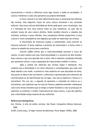 13


socioculturais e retrata a diferença como algo comum a todas as sociedades. A
cultura é dinâmica e cada uma apresenta sua própria identidade.
            A troca cultural é um fator determinante para a construção dos editorias
das revistas. Elas adquirem traços de outra cultura formando o seu conteúdo
editorial. Essa troca cultural defendida por Burke pode gerar uma crioulização, isto
é a formação de uma nova cultura mista ou uma resistência, no qual não se
aceitam traços de uma cultura distinta. Burke também discorre a respeito dos
artefatos, práticas e povos híbridos. Essa composição híbrida proporciona a troca
cultural e como conseqüência uma diglossia que pode ser observada nas revistas.
            O sincretismo de Canevacci ajudou a compreender como ocorrem as
misturas culturais. O autor explicou o processo de aculturação e a forma como a
cultura se espalha do centro para a periferia.
            Canclini (2005) afirma que a interculturalidade promove a troca de
valores. O autor explica que essa interculturalidade é o encontro de dois mundos,
duas culturas e que uma aprende com a outra. Não é somente a produção elitizada
que apresenta cultura, o que a população de massa produz também é cultura.
            Após a análise dos editoriais das revistas Vogue e Manequim, fica
evidente que a diversidade é um tema relevante e contemporâneo que cada uma
delas aborda a seu modo. A primeira é mais explícita em suas discussões do tema,
mas pouco se observa de sincretismo: a diferença é apresentada como elemento de
caracterização ou de identificação de um lugar, mas não se explicita a mistura e o
sincretismo. Por sua vez, a segunda já apresenta o resultado da mistura ou o
sincretismo, sem explicitar que se trata de mistura: podemos entender a Manequim
como uma revista brasileira que se dirige à mulher brasileira e não se preocupa em
explicitar ou enfatizar o caráter multicultural de nossa cultura, o que não significa
que a diversidade esteja ausente de seus editoriais.


Refêrencias biblíograficas
ALI, Fátima, A Arte de editar revistas. São Paulo: Companhia Editora Nacional,
  2009
ALVES, Carlos (org.). O lugar Comum da diferença. Porto Alegre: UFRGs, 2006




         I Seminário de Iniciação Científica da ESPM – São Paulo – 29 a 30 de outubro de 2012
 
