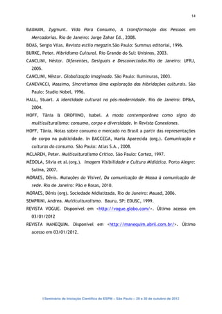 14


BAUMAN, Zygmunt. Vida Para Consumo, A transformação das Pessoas em
  Mercadorias. Rio de Janeiro: Jorge Zahar Ed., 2008.
BOAS, Sergio Vilas. Revista estilo megazin.São Paulo: Summus editorial, 1996.
BURKE, Peter. Hibridismo Cultural. Rio Grande do Sul: Unisinos, 2003.
CANCLINI, Néstor. Diferentes, Desiguais e Desconectados.Rio de Janeiro: UFRJ,
  2005.
CANCLINI, Néstor. Globalização Imaginada. São Paulo: Iluminuras, 2003.
CANEVACCI, Massimo, Sincretismos Uma exploração das hibridações culturais. São
  Paulo: Studio Nobel, 1996.
HALL, Stuart. A identidade cultural na pós-modernidade. Rio de Janeiro: DP&A,
  2004.
HOFF, Tânia & OROFIINO, Isabel. A moda contemporânea como signo do
  multiculturalismo: consumo, corpo e diversidade. In Revista Conexiones.
HOFF, Tânia. Notas sobre consumo e mercado no Brasil a partir das representações
  de corpo na publicidade. In BACCEGA, Maria Aparecida (org.). Comunicação e
  culturas do consumo. São Paulo: Atlas S.A., 2008.
MCLAREN, Peter. Multiculturalismo Crítico. São Paulo: Cortez, 1997.
MÉDOLA, Silvia et al.(org.). Imagem Visibilidade e Cultura Midiática. Porto Alegre:
  Sulina, 2007.
MORAES, Dênis. Mutações do Visível, Da comunicação de Massa à comunicação de
  rede. Rio de Janeiro: Pão e Rosas, 2010.
MORAES, Dênis (org). Sociedade Midiatizada. Rio de Janeiro: Mauad, 2006.
SEMPRINI, Andrea. Multiculturalismo. Bauru, SP: EDUSC, 1999.
REVISTA VOGUE. Disponível em <http://vogue.globo.com/>. Último acesso em
  03/01/2012
REVISTA MANEQUIM. Disponível em <http://manequim.abril.com.br/>. Último
  acesso em 03/01/2012.




       I Seminário de Iniciação Científica da ESPM – São Paulo – 29 a 30 de outubro de 2012
 