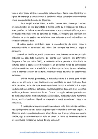 2


como a diversidade étnica é apropriada pelas revistas. Assim como identificar os
signos da diferença e contextualizar o cenário da moda contemporânea no que se
refere à apropriação da noção da diferença.
           Este artigo analisa como a mídia retrata essa diferença cultural,
procurando saber se essa pluralidade é mesmo aceita ou é imposta pelas mídias e
se os padrões de beleza se transformaram com a apropriação da diferença pelas
produções midiáticas como os editoriais de moda. As imagens que aparecem nos
editoriais de moda podem ser estudadas para entender o multiculturalismo da
sociedade brasileira atual.
      O artigo poderá contribuir, para o entendimento do modo como o
multiculturalismo é apropriado pela moda com enfoque nas Revistas Vogue e
Manequim.
      A temática da diferença está presente nas mais diversas formas de produção
midiática na sociedade brasileira. De acordo com Canclini, em Diferentes,
Desiguais e Desconectados (2005), a multiculturalidade permite a diversidade de
culturas, sendo a aceitação do heterogêneo. Os diferentes meios de comunicação
enfatizam cada vez mais a alteriedade e a diferença: revistas, jornais, televisão,
rádio e internet cada um de sua forma modifica o modo de pensar de determinada
sociedade.
           Em um mundo globalizado, o multiculturalismo é a chave para refletir
sobre o ser diferente e suas implicações na identidade de cada indivíduo. Para
Peter McLaren, autor da obra Multiculturalismo Crítico a diferença é a noção
fundamental para entender os tipos de multiculturalismo. Cada um deles identifica
a diferença de uma determinada forma. Em sua concepção existem quatro formas
de multiculturalismo: multiculturalismo conservador, multiculturalismo humanista
liberal, multiculturalismo liberal de esquerda e multiculturalismo crítico e de
resistência.
           O multiculturalismo conservador possui uma visão determinista e elitista.
Nessa perspectiva há uma cultura superior que se impõem e deve ser seguida. A
diferença aqui é caracterizada como algo inferior que traz prejuízos para aquela
cultura, logo ela não deve existir. Para Mc Laren tal forma de multiculturalismo é
preconceituosa e mascara a cultura de uma sociedade.




        I Seminário de Iniciação Científica da ESPM – São Paulo – 29 a 30 de outubro de 2012
 