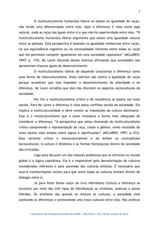 3


           O multiculturalismo humanista liberal se baseia na igualdade de raças,
não tendo uma diferenciação entre elas. Aqui a diferença é vista como algo
natural, onde as raças são iguais entre si e que não há superioridade entre elas. “O
multiculturalismo humanista liberal argumenta que existe uma igualdade natural
entre as pessoas. Esta perspectiva é baseada na igualdade intelectual entre raças,
na sua equivalência cognitiva ou na racionalidade iminente entre todas as raças
que lhe permitem competir igualmente em uma sociedade capitalista” (MCLAREN;
1997; p. 119). Mc Laren discorda destes teóricos afirmando que sociedades não
apresentam chances iguais de desenvolvimento.
           O multiculturalismo liberal de esquerda caracteriza a diferença como
uma forma de interculturalismo. Esses teóricos são contra a igualdade de raças
porque acreditam que elas impedem o desenvolvimento da alteridade e da
diferença. Mc Laren acredita que eles não discutem os aspectos socioculturais da
sociedade.
           Por fim o multiculturalismo crítico e de resistência se baseia nas lutas
sociais. Para Mc Laren a diferença é vista pelos conflitos sociais da sociedade. Ela
implica a multiculturalidade e deve resistir as imposições da cultura dominante.
Esse é o multiculturalismo que o autor incorpora a forma mais adequada de
considerar a diferença. “A perspectiva que estou chamando de multiculturalismo
crítico compreende a representação de raça, classe e gênero, como resultado de
lutas sociais mais amplas sobre signos e significações” (MCLAREN; 1997; p.123).
Essa   vertente      critica   o   monoculturalismo        e   da    ênfase     as    contradições
socioculturais. A cultura é dinâmica e as formas hierárquicas dentro da sociedade
são criticadas.
           Logo para McLaren um dos maiores problemas que se enfrenta no mundo
global é a lógica capitalista. Ela é a responsável pela desvalorização de culturas
consideradas inferiores e pela ascensão das culturas elitistas. É necessário que
ocorra transformações sociais para que assim todas as culturas tenham direito de
dialogar entre si.
           Já para Peter Burke autor do livro Hibridismo Cultura a diferença se
encontra por meio dos três tipos de hibridização os artefatos, práticas e povos
híbridos. Os artefatos são quando se mistura as culturas, a sociedade está
aceitando as diferenças e promovendo uma troca cultural entre elas. Nas práticas



        I Seminário de Iniciação Científica da ESPM – São Paulo – 29 a 30 de outubro de 2012
 