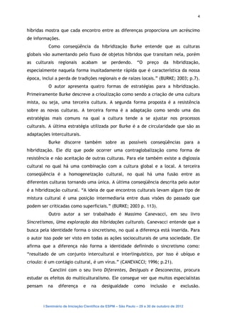 4


híbridas mostra que cada encontro entre as diferenças proporciona um acréscimo
de informações.
            Como conseqüência da hibridização Burke entende que as culturas
globais vão aumentando pelo fluxo de objetos híbridos que transitam nela, porém
as   culturais   regionais     acabam       se   perdendo.       “O    preço     da   hibridização,
especialmente naquela forma inusitadamente rápida que é característica da nossa
época, inclui a perda de tradições regionais e de raízes locais.” (BURKE; 2003; p.7).
            O autor apresenta quatro formas de estratégias para a hibridização.
Primeiramente Burke descreve a crioulização como sendo a criação de uma cultura
mista, ou seja, uma terceira cultura. A segunda forma proposta é a resistência
sobre as novas culturas. A terceira forma é a adaptação como sendo uma das
estratégias mais comuns na qual a cultura tende a se ajustar nos processos
culturais. A última estratégia utilizada por Burke é a de circularidade que são as
adaptações interculturais.
            Burke discorre também sobre as possíveis conseqüências para a
hibridização. Ele diz que pode ocorrer uma contraglobalização como forma de
resistência e não aceitação de outras culturas. Para ele também existe a diglossia
cultural no qual há uma combinação com a cultura global e a local. A terceira
conseqüência é a homogeneização cultural, no qual há uma fusão entre as
diferentes culturas tornando uma única. A última conseqüência descrita pelo autor
é a hibridização cultural. “A ideia de que encontros culturais levam algum tipo de
mistura cultural é uma posição intermediaria entre duas visões do passado que
podem ser criticadas como superficiais.” (BURKE; 2003 p. 113).
            Outro autor a ser trabalhado é Massimo Canevacci, em seu livro
Sincretismos, Uma exploração das hibridações culturais. Canevacci entende que a
busca pela identidade forma o sincretismo, no qual a diferença está inserida. Para
o autor isso pode ser visto em todas as ações socioculturais de uma sociedade. Ele
afirma que a diferença não forma a identidade definindo o sincretismo como:
“resultado de um conjunto intercultural e interlinguistico, por isso é ubíquo e
crioulo: é um contágio cultural, é um vírus.” (CANEVACCI; 1996; p.21).
            Canclini com o seu livro Diferentes, Desiguais e Desconectos, procura
estudar os efeitos do multiculturalismo. Ele consegue ver que muitos especialistas
pensam     na    diferença      e    na     desigualdade       como      inclusão     e    exclusão.



         I Seminário de Iniciação Científica da ESPM – São Paulo – 29 a 30 de outubro de 2012
 