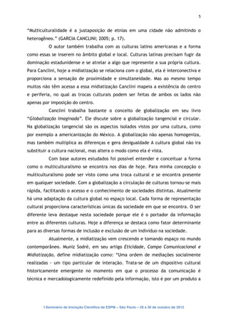 5


“Multiculturalidade é a justaposição de etnias em uma cidade não admitindo o
heterogêneo.” (GARCIA CANCLINI; 2005; p. 17).
           O autor também trabalha com as culturas latino americanas e a forma
como essas se inserem no âmbito global e local. Culturas latinas precisam fugir da
dominação estadunidense e se atrelar a algo que represente a sua própria cultura.
Para Canclini, hoje a midiatização se relaciona com o global, ela é interconectiva e
proporciona a sensação de proximidade e simultaneidade. Mas ao mesmo tempo
muitos não têm acesso a essa midiatização Canclini mapeia a existência do centro
e periferia, no qual as trocas culturais podem ser feitas de ambos os lados não
apenas por imposição do centro.
           Canclini trabalha bastante o conceito de globalização em seu livro
“Globalização Imaginada”. Ele discute sobre a globalização tangencial e circular.
Na globalização tangencial são os aspectos isolados vistos por uma cultura, como
por exemplo a americanização do México. A globalização não apenas homogeniza,
mas também multiplica as diferenças e gera desigualdade A cultura global não ira
substituir a cultura nacional, mas altera o modo como ela é vista.
           Com base autores estudados foi possível entender e conceituar a forma
como o multiculturalismo se encontra nos dias de hoje. Para minha concepção o
multiculturalismo pode ser visto como uma troca cultural e se encontra presente
em qualquer sociedade. Com a globalização a circulação de culturas tornou-se mais
rápida, facilitando o acesso e o conhecimento de sociedades distintas. Atualmente
há uma adaptação da cultura global no espaço local. Cada forma de representação
cultural proporciona características únicas da sociedade em que se encontra. O ser
diferente leva destaque nesta sociedade porque ele é o portador da informação
entre as diferentes culturas. Hoje a diferença se destaca como fator determinante
para as diversas formas de inclusão e exclusão de um indivíduo na sociedade.
           Atualmente, a midiatização vem crescendo e tomando espaço no mundo
contemporâneo. Muniz Sodré, em seu artigo Eticidade, Campo Comunicacional e
Midiatização, define midiatização como: “Uma ordem de mediações socialmente
realizadas - um tipo particular de interação. Trata-se de um dispositivo cultural
historicamente emergente no momento em que o processo da comunicação é
técnica e mercadologicamente redefinido pela informação, isto é por um produto a




        I Seminário de Iniciação Científica da ESPM – São Paulo – 29 a 30 de outubro de 2012
 