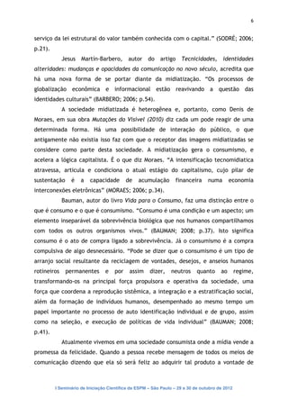 6


serviço da lei estrutural do valor também conhecida com o capital.” (SODRÉ; 2006;
p.21).
             Jesus   Martín-Barbero,       autor     do   artigo     Tecnicidades,      identidades
alteridades: mudanças e opacidades da comunicação no novo século, acredita que
há uma nova forma de se portar diante da midiatização. “Os processos de
globalização econômica e informacional estão reavivando a questão das
identidades culturais” (BARBERO; 2006; p.54).
             A sociedade midiatizada é heterogênea e, portanto, como Denis de
Moraes, em sua obra Mutações do Visível (2010) diz cada um pode reagir de uma
determinada forma. Há uma possibilidade de interação do público, o que
antigamente não existia isso faz com que o receptor das imagens midiatizadas se
considere como parte desta sociedade. A midiatização gera o consumismo, e
acelera a lógica capitalista. È o que diz Moraes. “A intensificação tecnomidiatica
atravessa, articula e condiciona o atual estágio do capitalismo, cujo pilar de
sustentação     é    a   capacidade        de   acumulação         financeira    numa       economia
interconexões eletrônicas” (MORAES; 2006; p.34).
             Bauman, autor do livro Vida para o Consumo, faz uma distinção entre o
que é consumo e o que é consumismo. “Consumo é uma condição e um aspecto; um
elemento inseparável da sobrevivência biológica que nos humanos compartilhamos
com todos os outros organismos vivos.” (BAUMAN; 2008; p.37). Isto significa
consumo é o ato de compra ligado a sobrevivência. Já o consumismo é a compra
compulsiva de algo desnecessário. “Pode se dizer que o consumismo é um tipo de
arranjo social resultante da reciclagem de vontades, desejos, e anseios humanos
rotineiros    permanentes       e    por    assim    dizer,    neutros      quanto     ao       regime,
transformando-os na principal força propulsora e operativa da sociedade, uma
força que coordena a reprodução sistêmica, a integração e a estratificação social,
além da formação de indivíduos humanos, desempenhado ao mesmo tempo um
papel importante no processo de auto identificação individual e de grupo, assim
como na seleção, e execução de políticas de vida individual” (BAUMAN; 2008;
p.41).
             Atualmente vivemos em uma sociedade consumista onde a mídia vende a
promessa da felicidade. Quando a pessoa recebe mensagem de todos os meios de
comunicação dizendo que ela só será feliz ao adquirir tal produto a vontade de



         I Seminário de Iniciação Científica da ESPM – São Paulo – 29 a 30 de outubro de 2012
 
