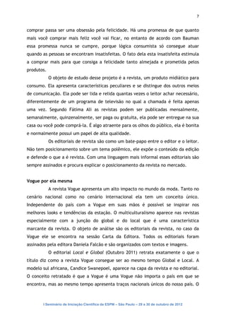 7


comprar passa ser uma obsessão pela felicidade. Há uma promessa de que quanto
mais você comprar mais feliz você vai ficar, no entanto de acordo com Bauman
essa promessa nunca se cumpre, porque lógica consumista só consegue atuar
quando as pessoas se encontram insatisfeitas. O fato dela esta insatisfeita estimula
a comprar mais para que consiga a felicidade tanto almejada e prometida pelos
produtos.
            O objeto de estudo desse projeto é a revista, um produto midiático para
consumo. Ela apresenta características peculiares e se distingue dos outros meios
de comunicação. Ela pode ser lida e relida quantas vezes o leitor achar necessário,
diferentemente de um programa de televisão no qual a chamada é feita apenas
uma vez. Segundo Fátima Ali as revistas podem ser publicadas mensalmente,
semanalmente, quinzenalmente, ser paga ou gratuita, ela pode ser entregue na sua
casa ou você pode comprá-la. É algo atraente para os olhos do público, ela é bonita
e normalmente possui um papel de alta qualidade.
            Os editoriais de revista são como um bate-papo entre o editor e o leitor.
Não tem posicionamento sobre um tema polêmico, ele expõe o conteúdo da edição
e defende o que a é revista. Com uma linguagem mais informal esses editoriais são
sempre assinados e procura explicar o posicionamento da revista no mercado.


Vogue por ela mesma
            A revista Vogue apresenta um alto impacto no mundo da moda. Tanto no
cenário nacional como no cenário internacional ela tem um conceito único.
Independente do país com a Vogue em suas mãos é possível se inspirar nos
melhores looks e tendências da estação. O multiculturalismo aparece nas revistas
especialmente com a junção do global e do local que é uma característica
marcante da revista. O objeto de análise são os editoriais da revista, no caso da
Vogue ele se encontra na sessão Carta da Editora. Todos os editoriais foram
assinados pela editora Daniela Falcão e são organizados com textos e imagens.
            O editorial Local e Global (Outubro 2011) retrata exatamente o que o
título diz como a revista Vogue consegue ser ao mesmo tempo Global e Local. A
modelo sul africana, Candice Swanepoel, aparece na capa da revista e no editorial.
O conceito retratado é que a Vogue é uma Vogue não importa o país em que se
encontra, mas ao mesmo tempo apresenta traços nacionais únicos do nosso país. O



        I Seminário de Iniciação Científica da ESPM – São Paulo – 29 a 30 de outubro de 2012
 