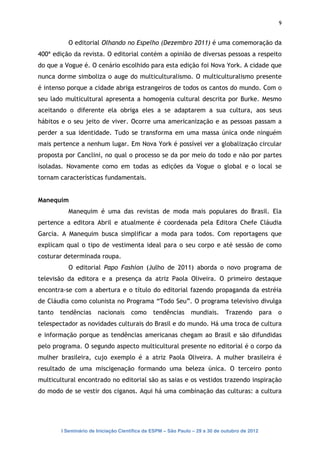 9


           O editorial Olhando no Espelho (Dezembro 2011) é uma comemoração da
400ª edição da revista. O editorial contém a opinião de diversas pessoas a respeito
do que a Vogue é. O cenário escolhido para esta edição foi Nova York. A cidade que
nunca dorme simboliza o auge do multiculturalismo. O multiculturalismo presente
é intenso porque a cidade abriga estrangeiros de todos os cantos do mundo. Com o
seu lado multicultural apresenta a homogenia cultural descrita por Burke. Mesmo
aceitando o diferente ela obriga eles a se adaptarem a sua cultura, aos seus
hábitos e o seu jeito de viver. Ocorre uma americanização e as pessoas passam a
perder a sua identidade. Tudo se transforma em uma massa única onde ninguém
mais pertence a nenhum lugar. Em Nova York é possível ver a globalização circular
proposta por Canclini, no qual o processo se da por meio do todo e não por partes
isoladas. Novamente como em todas as edições da Vogue o global e o local se
tornam características fundamentais.


Manequim
           Manequim é uma das revistas de moda mais populares do Brasil. Ela
pertence a editora Abril e atualmente é coordenada pela Editora Chefe Cláudia
Garcia. A Manequim busca simplificar a moda para todos. Com reportagens que
explicam qual o tipo de vestimenta ideal para o seu corpo e até sessão de como
costurar determinada roupa.
           O editorial Papo Fashion (Julho de 2011) aborda o novo programa de
televisão da editora e a presença da atriz Paola Oliveira. O primeiro destaque
encontra-se com a abertura e o título do editorial fazendo propaganda da estréia
de Cláudia como colunista no Programa “Todo Seu”. O programa televisivo divulga
tanto   tendências     nacionais     como      tendências      mundiais.      Trazendo         para   o
telespectador as novidades culturais do Brasil e do mundo. Há uma troca de cultura
e informação porque as tendências americanas chegam ao Brasil e são difundidas
pelo programa. O segundo aspecto multicultural presente no editorial é o corpo da
mulher brasileira, cujo exemplo é a atriz Paola Oliveira. A mulher brasileira é
resultado de uma miscigenação formando uma beleza única. O terceiro ponto
multicultural encontrado no editorial são as saias e os vestidos trazendo inspiração
do modo de se vestir dos ciganos. Aqui há uma combinação das culturas: a cultura




        I Seminário de Iniciação Científica da ESPM – São Paulo – 29 a 30 de outubro de 2012
 