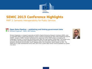 SEMIC 2013 Conference Highlights
PART 2: Semantic Interoperability for Public Services
Richard Cyganiak is a research associate at NUIG's Digital Enterprise Research Institute (DERI), and
co-ordinates DERI's Linked Data Research Centre. Richard presented the Open Data Publishing Pipeline
(ODPP) project of DERI. Richard highlighted the objectives of the ODPP project on tackling the
challenges involved in converting raw government data into high-quality Linked Data. The project aims
at providing web-based data publishing platform that map input data (relational, CSV, Excel) to
semantic standards and provides visual mapping editor and vocabulary search based on UML. The
ODPP tool is under development since early 2013 and a public beta version will be available by quarter
3 of 2013.
Open Data Pipeline – publishing and linking government data
Richard Cyganiak - DERI, NUI Galway
 