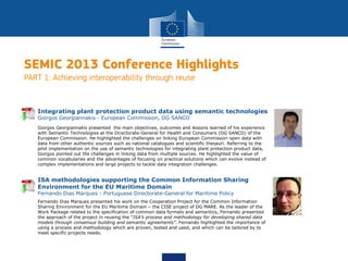 SEMIC 2013 Conference Highlights
PART 1: Achieving interoperability through reuse
Giorgos Georgiannakis presented the main objectives, outcomes and lessons learned of his experience
with Semantic Technologies at the Directorate-General for Health and Consumers (DG SANCO) of the
European Commission. He highlighted the challenges on linking European Commission open data with
data from other authentic sources such as national catalogues and scientific thesauri. Referring to the
pilot implementation on the use of semantic technologies for integrating plant protection product data,
Giorgos pointed out the challenges in linking data from multiple sources. He highlighted the value of
common vocabularies and the advantages of focusing on practical solutions which can evolve instead of
complex implementations and large projects to tackle data integration challenges.
Integrating plant protection product data using semantic technologies
Giorgos Georgiannakis - European Commission, DG SANCO
Fernando Dias Marques presented his work on the Cooperation Project for the Common Information
Sharing Environment for the EU Maritime Domain – the CISE project of DG MARE. As the leader of the
Work Package related to the specification of common data formats and semantics, Fernando presented
the approach of the project in reusing the “ISA’s process and methodology for developing shared data
models through consensus building and semantic agreements”. Fernando highlighted the importance of
using a process and methodology which are proven, tested and used, and which can be tailored by to
meet specific projects needs.
ISA methodologies supporting the Common Information Sharing
Environment for the EU Maritime Domain
Fernando Dias Marques - Portuguese Directorate-General for Maritime Policy
 