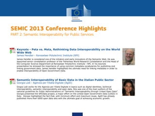 SEMIC 2013 Conference Highlights
PART 2: Semantic Interoperability for Public Services
James Hendler is considered one of the initiators and early innovators of the Semantic Web. He was
appointed senior constellation professor of the Tetherless World Research Constellation and the Head of
the Computer Science Department at Rensselaer Polytechnic Institute - RPI. In his keynote
presentation he stressed the importance of using common metadata vocabularies for publishing and
linking government data. James Hendler highlighted the ultimate need for linking metadata in order to
enable interoperability of Open Government Data.
Keynote - Peta vs. Meta, Rethinking Data Interoperability on the World
Wide Web
James Hendler - Rensselaer Polytechnic Institute (RPI)
Giogia Lodi works for the Agenzia per l'Italia Digitale in topics such as digital identities, technical
interoperability, semantic interoperability and open data. She was one of the main authors of the
national guidelines for Public Administrations on "Semantic Interoperability through Linked Open Data".
Giorgia presented the SPCData project, a major effort on the Linked Open Government Data (LOGD) in
Italy. Giorgia highlighted the fact that, with minimum effort and maximum reuse, AgID has already
published more than 6000 open data sets with the ultimate goal of achieving economic growth.
Semantic Interoperability of Basic Data in the Italian Public Sector
Giorgia Lodi - Agenzia per l'Italia Digitale (AgID)
 