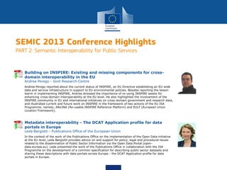 SEMIC 2013 Conference Highlights
PART 2: Semantic Interoperability for Public Services
Andrea Perego reported about the current status of INSPIRE, an EU Directive establishing an EU-wide
data and service infrastructure in support to EU environmental policies. Besides reporting the lesson
learnt in implementing INSPIRE, Andrea stressed the importance of re-using INSPIRE assets for
enhancing cross-domain interoperability at the EU level. He also highlighted the involvement of the
INSPIRE community in EU and international initiatives on cross-domain government and research data,
and illustrated current and future work on INSPIRE in the framework of two actions of the EU ISA
Programme, namely, ARe3NA (Re-usable INSPIRE Reference Platform) and EULF (European Union
Location Framework).
Building on INSPIRE: Existing and missing components for cross-
domain interoperability in the EU
Andrea Perego - Joint Research Centre
In the context of the work of the Publications Office on the implementation of the Open Data initiative
at the EU level, Leda Bargiotti provides advice on and support for policy, legal and procedural issues
related to the dissemination of Public Sector Information via the Open Data Portal (open-
data.europa.eu). Leda presented the work of the Publications Office in collaboration with the ISA
Programme on the development of a common specification for describing public sector datasets and
sharing these descriptions with data portals across Europe - the DCAT Application profile for data
portals in Europe.
Metadata interoperability - The DCAT Application profile for data
portals in Europe
Leda Bargiotti - Publications Office of the European Union
 