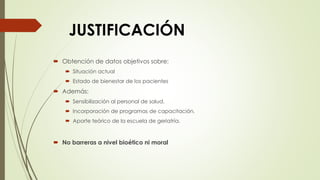  Obtención de datos objetivos sobre:
 Situación actual
 Estado de bienestar de los pacientes
 Además:
 Sensibilización al personal de salud.
 Incorporación de programas de capacitación.
 Aporte teórico de la escuela de geriatría.
 No barreras a nivel bioético ni moral
JUSTIFICACIÓN
 