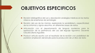OBJETIVOS ESPECIFICOS
 Revisión bibliográfica del uso y descripción analogías médicas en los textos
clásicos de enseñanza de semiología
 Revisión del uso de las mismas, explorando la sensibilidad y especificidad
de los síntomas y signos descritos, en diferentes bases de datos
 Articulación con el departamento de lenguas modernas para la
exploración de la pertinencia del uso del leguaje figurativo: Docente
Claudia Liliana Agudelo
 Producir articulo escrito con el resultado de la revisión con posibilidad de
posterior ampliación del estudio para la producción de un libro de texto
 