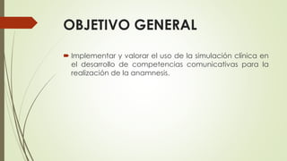 OBJETIVO GENERAL
 Implementar y valorar el uso de la simulación clínica en
el desarrollo de competencias comunicativas para la
realización de la anamnesis.
 