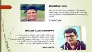 FERNANDO MAURICIO ZAMBRANO
«…mi mayor atención y motivación está en el
campo de investigación sobre el tema de
Cardiología y sistema vascular, pues es un tema que
me satisface conocer más y quiero tener la
oportunidad de trabajar en la investigación…»
CARDIOLOGÍA
BRYAN STEVEN URREA
«Soy un estudiante muy curioso que quiere
aprender e investigar acerca de varios temas
que ya he ido trabajando desde hace tiempo
atrás»
CARDIOLOGÍA
 