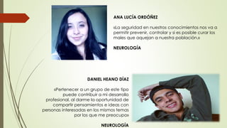 DANIEL HEANO DÍAZ
«Pertenecer a un grupo de este tipo
puede contribuir a mi desarrollo
profesional, al darme la oportunidad de
compartir pensamientos e ideas con
personas interesadas en los mismos temas
por los que me preocupo»
NEUROLOGÍA
ANA LUCÍA ORDÓÑEZ
«La seguridad en nuestros conocimientos nos va a
permitir prevenir, controlar y si es posible curar los
males que aquejan a nuestra población.»
NEUROLOGÍA
 