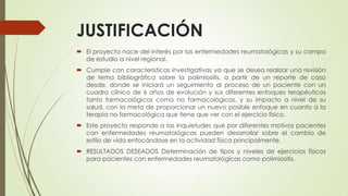 JUSTIFICACIÓN
 El proyecto nace del interés por las enfermedades reumatológicas y su campo
de estudio a nivel regional.
 Cumple con características investigativas ya que se desea realizar una revisión
de tema bibliográfica sobre la polimiositis, a partir de un reporte de caso
desde, donde se iniciará un seguimiento al proceso de un paciente con un
cuadro clínico de 6 años de evolución y sus diferentes enfoques terapéuticos
tanto farmacológicos como no farmacológicos, y su impacto a nivel de su
salud, con la meta de proporcionar un nuevo posible enfoque en cuanto a la
terapia no farmacológica que tiene que ver con el ejercicio físico.
 Este proyecto responde a las inquietudes que por diferentes motivos pacientes
con enfermedades reumatológicas pueden desarrollar sobre el cambio de
estilo de vida enfocándose en la actividad física principalmente.
 RESULTADOS DESEADOS Determinación de tipos y niveles de ejercicios físicos
para pacientes con enfermedades reumatológicas como polimiositis.
 