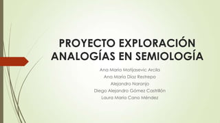 PROYECTO EXPLORACIÓN
ANALOGÍAS EN SEMIOLOGÍA
Ana María Matijasevic Arcila
Ana María Díaz Restrepo
Alejandro Naranjo
Diego Alejandro Gómez Castrillón
Laura María Cano Méndez
 