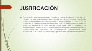 JUSTIFICACIÓN
 Dos situaciones convergen para dar pie al desarrollo de esta iniciativa. La
primera de ellas es la llegada de la simulación clínica al mejoramiento del
aprendizaje en el entrenamiento médico; la segunda es la proporción de
aporte en el diagnostico de la anamnesis, que oscila entre el 75% y el 85%.
Razón por la cual se ha propuesto en primer lugar crear un programa de
entrenamiento simulado en la entrevista clínica seguido de una valoración
comparativa del desarrollo de competencias comunicativas entre
estudiantes que cursan por semiología general en su primer acercamiento
 
