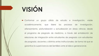 VISIÓN
 Conformar un grupo sólido de estudio e investigación, viable
académicamente, que lidere los procesos de investigación,
afianzamiento, profundización y actualización en áreas clínicas; desde
el programa de pregrado de medicina, a través del entablación de
relaciones de integración entre estudiantes de pregrado con estudiantes
de posgrado, docentes y distintos entes institucionales; de forma tal que se
garantice la supervivencia del Semillero ante el relevo generacional.
 
