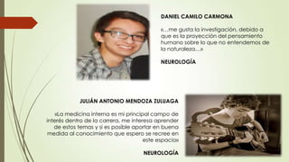 JULIÁN ANTONIO MENDOZA ZULUAGA
«La medicina interna es mi principal campo de
interés dentro de la carrera, me interesa aprender
de estos temas y si es posible aportar en buena
medida al conocimiento que espero se recree en
este espacio»
NEUROLOGÍA
DANIEL CAMILO CARMONA
«…me gusta la investigación, debido a
que es la proyección del pensamiento
humano sobre lo que no entendemos de
la naturaleza…»
NEUROLOGÍA
 