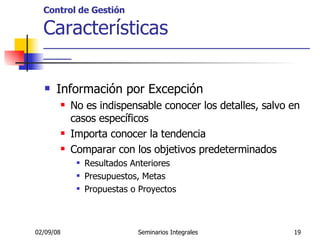 Control de Gestión Características _____________________________________________________ Información por Excepción No es indispensable conocer los detalles, salvo en casos específicos Importa conocer la tendencia Comparar con los objetivos predeterminados Resultados Anteriores Presupuestos, Metas Propuestas o Proyectos 