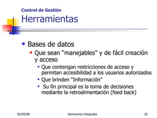 Control de Gestión Herramientas _____________________________________________________ Bases de datos Que sean “manejables” y de fácil creación y acceso Que contengan restricciones de acceso y permitan accesibilidad a los usuarios autorizados Que brinden “Información”  Su fin principal es la toma de decisiones mediante la retroalimentación (feed back)  