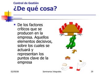 Control de Gestión ¿De qué cosa? _____________________________________________________ De los factores críticos que se producen en la empresa. Aquellos elementos decisivos, sobre los cuales se actuará y representan los puntos clave de la empresa 