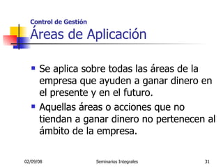 Control de Gestión Áreas de Aplicación Se aplica sobre todas las áreas de la empresa que ayuden a ganar dinero en el presente y en el futuro. Aquellas áreas o acciones que no tiendan a ganar dinero no pertenecen al ámbito de la empresa. 