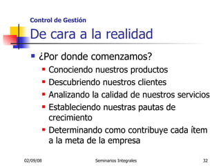 Control de Gestión   De cara a la realidad ¿Por donde comenzamos? Conociendo nuestros productos Descubriendo nuestros clientes Analizando la calidad de nuestros servicios Estableciendo nuestras pautas de crecimiento Determinando como contribuye cada ítem a la meta de la empresa 