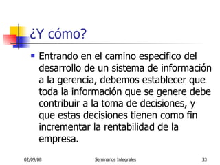 ¿Y cómo? Entrando en el camino especifico del desarrollo de un sistema de información a la gerencia, debemos establecer que toda la información que se genere debe contribuir a la toma de decisiones, y que estas decisiones tienen como fin incrementar la rentabilidad de la empresa. 