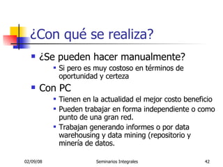 ¿Con qué se realiza? ¿Se pueden hacer manualmente? Si pero es muy costoso en términos de oportunidad y certeza Con PC  Tienen en la actualidad el mejor costo beneficio Pueden trabajar en forma independiente o como punto de una gran red. Trabajan generando informes o por data warehousing y data mining (repositorio y minería de datos.  