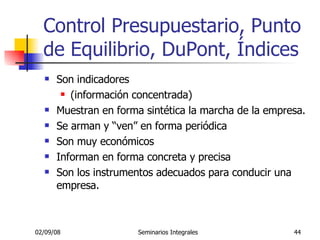 Control Presupuestario, Punto de Equilibrio, DuPont, Índices Son indicadores  (información concentrada) Muestran en forma sintética la marcha de la empresa. Se arman y “ven” en forma periódica Son muy económicos Informan en forma concreta y precisa Son los instrumentos adecuados para conducir una empresa. 