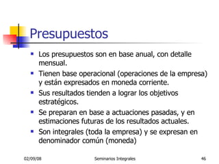 Presupuestos Los presupuestos son en base anual, con detalle mensual. Tienen base operacional (operaciones de la empresa) y están expresados en moneda corriente.  Sus resultados tienden a lograr los objetivos estratégicos.  Se preparan en base a actuaciones pasadas, y en estimaciones futuras de los resultados actuales. Son integrales (toda la empresa) y se expresan en denominador común (moneda) 