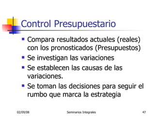 Control Presupuestario Compara resultados actuales (reales) con los pronosticados (Presupuestos) Se investigan las variaciones Se establecen las causas de las variaciones. Se toman las decisiones para seguir el rumbo que marca la estrategia 