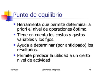 Punto de equilibrio Herramienta que permite determinar a priori el nivel de operaciones óptimo. Tiene en cuenta los costos y gastos variables y los fijos. Ayuda a determinar (por anticipado) los resultados. Permite predecir la utilidad a un cierto nivel de actividad  
