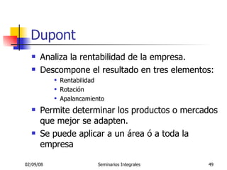 Dupont Analiza la rentabilidad de la empresa. Descompone el resultado en tres elementos: Rentabilidad Rotación Apalancamiento Permite determinar los productos o mercados que mejor se adapten. Se puede aplicar a un área  ó  a toda la empresa 