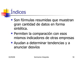 Índices Son fórmulas resumidas que muestran gran cantidad de datos en forma sintética. Permiten la comparación con esos mismos indicadores de otras empresas Ayudan a determinar tendencias y a anunciar desvíos  