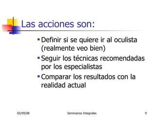 Las acciones son: Definir si se quiere ir al oculista (realmente veo bien) Seguir los técnicas recomendadas por los especialistas Comparar los resultados con la realidad actual 