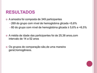 RESULTADOS
 A amostra foi composta de 349 participantes
- 269 do grupo com nível de hemoglobina glicada <5,6%
- 80 do grupo com nível de hemoglobina glicada ≥ 5,6% e <6,5%
 A média de idade das participantes foi de 25,38 anos,com
intervalo de 14 a 52 anos
 Os grupos de comparação são,de uma maneira
geral,homogêneos.
 