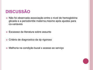 DISCUSSÃO
 Não foi observada associação entre o nivel de hemoglobina
glicada e a periodontite materna,mesmo após ajustes para
co-variaveis
 Escassez da literatura sobre assunto
 Critério de diagnostico da dp rigoroso
 Melhoria na condição bucal x acesso ao serviço
 