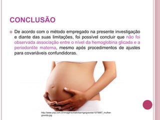 CONCLUSÃO
 De acordo com o método empregado na presente investigação
e diante das suas limitações, foi possível concluir que não foi
observada associação entre o nível da hemoglobina glicada e a
periodontite materna, mesmo após procedimentos de ajustes
para covariáveis confundidoras.
http://www.pop.com.br/imagens/trash/barriga/gravida/1075667_mulher-
gravida.jpg
 