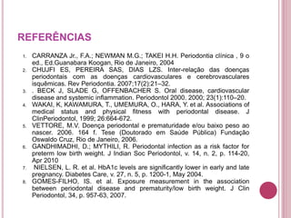 REFERÊNCIAS
1. CARRANZA Jr., F.A.; NEWMAN M.G.; TAKEI H.H. Periodontia clínica , 9 o
ed., Ed.Guanabara Koogan, Rio de Janeiro, 2004
2. CHUJFI ES, PEREIRA SAS, DIAS LZS. Inter-relação das doenças
periodontais com as doenças cardiovasculares e cerebrovasculares
isquêmicas. Rev Periodontia. 2007;17(2):21–32.
3. . BECK J, SLADE G, OFFENBACHER S. Oral disease, cardiovascular
disease and systemic inflammation. Periodontol 2000. 2000; 23(1):110–20.
4. WAKAI, K, KAWAMURA, T., UMEMURA, O., HARA, Y. et al. Associations of
medical status and physical fitness with periodontal disease. J
ClinPeriodontol, 1999; 26:664-672.
5. VETTORE, M.V. Doença periodontal e prematuridade e/ou baixo peso ao
nascer. 2006. 164 f. Tese (Doutorado em Saúde Pública) Fundação
Oswaldo Cruz, Rio de Janeiro, 2006.
6. GANDHIMADHI, D.; MYTHILI, R. Periodontal infection as a risk factor for
preterm low birth weight. J Indian Soc Periodontol, v. 14, n. 2, p. 114-20,
Apr 2010
7. NIELSEN, L. R. et al. HbA1c levels are significantly lower in early and late
pregnancy. Diabetes Care, v. 27, n. 5, p. 1200-1, May 2004.
8. GOMES-FILHO, IS. et al. Exposure measurement in the association
between periodontal disease and prematurity/low birth weight. J Clin
Periodontol, 34, p. 957-63, 2007.
 