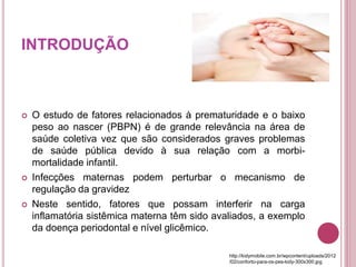 INTRODUÇÃO
 O estudo de fatores relacionados à prematuridade e o baixo
peso ao nascer (PBPN) é de grande relevância na área de
saúde coletiva vez que são considerados graves problemas
de saúde pública devido à sua relação com a morbi-
mortalidade infantil.
 Infecções maternas podem perturbar o mecanismo de
regulação da gravidez
 Neste sentido, fatores que possam interferir na carga
inflamatória sistêmica materna têm sido avaliados, a exemplo
da doença periodontal e nível glicêmico.
http://kidymobile.com.br/wpcontent/uploads/2012
/02/conforto-para-os-pes-kidy-300x300.jpg
 