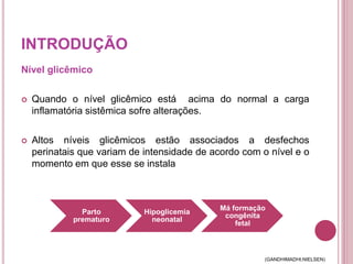 INTRODUÇÃO
Nível glicêmico
 Quando o nível glicêmico está acima do normal a carga
inflamatória sistêmica sofre alterações.
 Altos níveis glicêmicos estão associados a desfechos
perinatais que variam de intensidade de acordo com o nível e o
momento em que esse se instala
Parto
prematuro
Hipoglicemia
neonatal
Má formação
congênita
fetal
(GANDHIMADHI;NIELSEN)
 