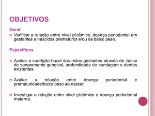OBJETIVOS
Geral
 Verificar a relação entre nível glicêmico, doença periodontal em
gestantes e nascidos prematuros e/ou de baixo peso.
Específicos
 Avaliar a condição bucal das mães gestantes através de índice
de sangramento gengival, profundidade de sondagem e dentes
existentes.
 Avaliar a relação entre doença periodontal e
prematuridade/baixo peso ao nascer
 Investigar a relação entre nível glicêmico e doença periodontal
materna.
 