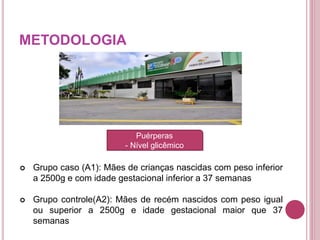 METODOLOGIA
 Grupo caso (A1): Mães de crianças nascidas com peso inferior
a 2500g e com idade gestacional inferior a 37 semanas
 Grupo controle(A2): Mães de recém nascidos com peso igual
ou superior a 2500g e idade gestacional maior que 37
semanas
Puérperas
- Nível glicêmico
 