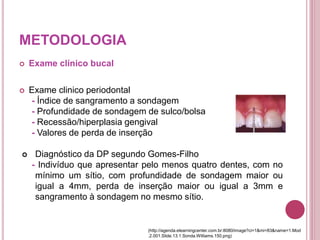 METODOLOGIA
 Exame clínico bucal
 Exame clinico periodontal
- Índice de sangramento a sondagem
- Profundidade de sondagem de sulco/bolsa
- Recessão/hiperplasia gengival
- Valores de perda de inserção
 Diagnóstico da DP segundo Gomes-Filho
- Indivíduo que apresentar pelo menos quatro dentes, com no
mínimo um sítio, com profundidade de sondagem maior ou
igual a 4mm, perda de inserção maior ou igual a 3mm e
sangramento à sondagem no mesmo sítio.
(http://agenda.elearningcenter.com.br:8080/image?ci=1&mi=83&name=1.Mod
.2.001.Slide.13.1.Sonda.Williams.150.png)
 